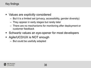 38
Key findings
 Values are explicitly considered
– But it is a limited set (privacy, accessibility, gender diversity)
– They appear in early stages but rarely later
– There are no mechanisms for monitoring after deployment or
customer feedback
 Schwartz values an eye-opener for most developers
 Agile/UCD/UX is NOT enough
– But could be usefully adapted
 