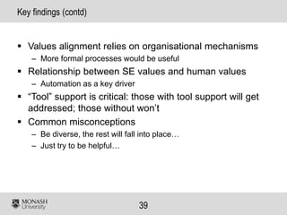 39
Key findings (contd)
 Values alignment relies on organisational mechanisms
– More formal processes would be useful
 Relationship between SE values and human values
– Automation as a key driver
 “Tool” support is critical: those with tool support will get
addressed; those without won’t
 Common misconceptions
– Be diverse, the rest will fall into place…
– Just try to be helpful…
 