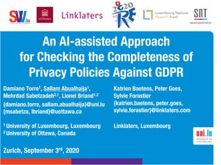 .lusoftware veriﬁcation & validation
VVS
An AI-assisted Approach
for Checking the Completeness of
Privacy Policies Against GDPR
Zurich, September 3rd, 2020
Damiano Torre1, Sallam Abualhaija1,
Mehrdad Sabetzadeh2,1, Lionel Briand1,2
{damiano.torre, sallam.abualhaija}@uni.lu
{msabetza, lbriand}@uottawa.ca
1 University of Luxembourg, Luxembourg
2 University of Ottawa, Canada
Katrien Baetens, Peter Goes,
Sylvie Forastier
{katrien.baetens, peter.goes,
sylvie.forastier}@linklaters.com
Linklaters, Luxembourg
 