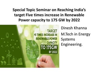 Special Topic Seminar on Reaching India’s
target Five times increase in Renewable
Power capacity to 175 GW by 2022
Dinesh Khanna
M.Tech in Energy
Systems
Engineering.
 