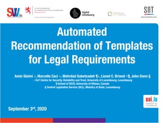 .lusoftware veriﬁcation & validation
VVS
Automated
Recommendation of Templates
for Legal Requirements
September 3rd, 2020
Amin Sleimi ∗, Marcello Ceci ∗, Mehrdad Sabetzadeh ¶∗, Lionel C. Briand ∗¶, John Dann §
∗ SnT Centre for Security, Reliability and Trust, University of Luxembourg, Luxembourg
¶ School of EECS, University of Ottawa, Canada
§ Central Legislative Service (SCL), Ministry of State, Luxembourg
 