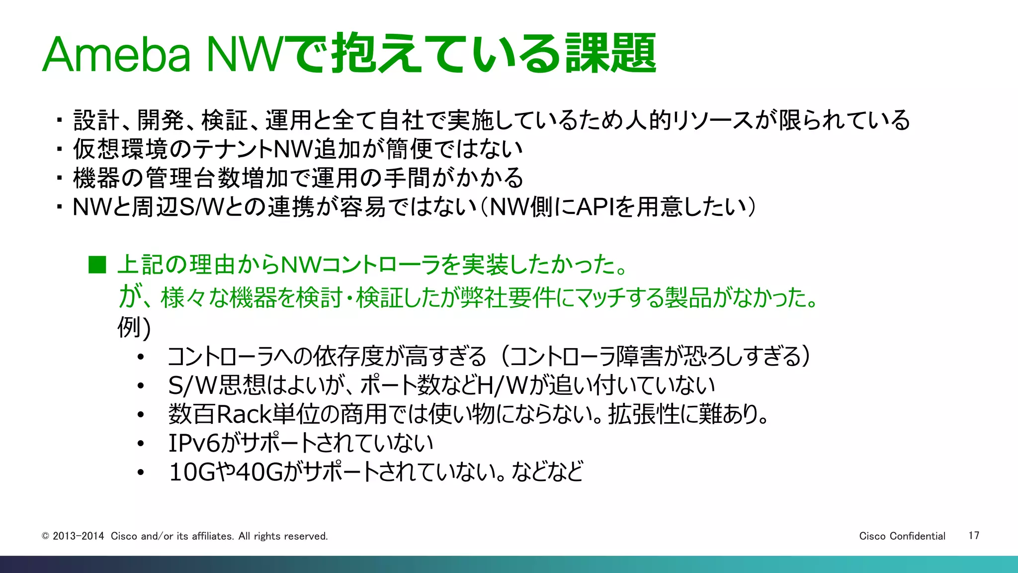Cisco Confidential 17© 2013-2014 Cisco and/or its affiliates. All rights reserved.
Ameba NWで抱えている課題
・ 設計、開発、検証、運用と全て自社で実施しているため人的リソースが限られている
・ 仮想環境のテナントNW追加が簡便ではない
・ 機器の管理台数増加で運用の手間がかかる
・ NWと周辺S/Wとの連携が容易ではない（NW側にAPIを用意したい）
■ 上記の理由からＮＷコントローラを実装したかった。
が、様々な機器を検討・検証したが弊社要件にマッチする製品がなかった。
例)
• コントローラへの依存度が高すぎる（コントローラ障害が恐ろしすぎる）
• S/W思想はよいが、ポート数などH/Wが追い付いていない
• 数百Rack単位の商用では使い物にならない。拡張性に難あり。
• IPv6がサポートされていない
• 10Gや40Gがサポートされていない。などなど
 