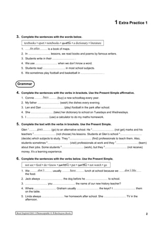 1 Extra Practice 1
3. Complete the sentences with the words below.
textbooks • sport • notebooks • an atlas • a dictionary • literature
1. …………………… is a book of maps.
2. In …………………… lessons, we read books and poems by famous writers.
3. Students write in their …………………… .
4. We use …………………… when we don’t know a word.
5. Students read …………………… in most school subjects.
6. We sometimes play football and basketball in …………………… .
4. Complete the sentences with the verbs in brackets. Use the Present Simple affirmative.
1. Connie …………………… (buy) a new schoolbag every year.
2. My father …………………… (wash) the dishes every evening.
3. Len and Dan …………………… (play) football in the park after school.
4. She …………………… (take) her dictionary to school on Tuesdays and Wednesdays.
5. I …………………… (use) a calculator to do my maths homework.
5. Complete the text with the verbs in brackets. Use the Present Simple.
Glen 1
…………………… (go) to an alternative school. He 2
…………………… (not get) marks and his
teachers 3
…………………… (not choose) his lessons. Students at Glen’s school 4
……………………
(decide) which subjects to study. They 5
…………………… (find) professionals to teach them. Also,
students sometimes 6
…………………… (visit) professionals at work and they 7
…………………… (learn)
about their jobs. Some students 8
…………………… (work), but they 9
…………………… (not receive)
money. It’s a learning experience.
6. Complete the sentences with the verbs below. Use the Present Simple.
not see • feed • do • know • not have • put • not like • not watch • go
1. We …………………… usually …………………… lunch at school because we ……………………
the food.
2. Jack always …………………… the dog before he …………………… to school.
3. …………………… you …………………… the name of our new history teacher?
4. Where …………………… Graham usually …………………… the keys? I …………………… them
on the table.
5. Linda always …………………… her homework after school. She …………………… TV in the
afternoon.
2
An atlas
Grammar
have
buys
goes
don’t don’t like
 