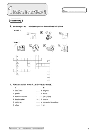 Name: ……………………….
1. What subject is it? Look at the pictures and complete the puzzle.
Across
Down
1
h
2
3
i
4
s
5
t
6
o
7
r
y
2. Match the school items in A to their subjects in B.
A B
1. calculator ....... a. English
2. paints ....... b. sport
3. laptop computer ....... c. geography
4. tennis racket ....... d. maths
5. dictionary ....... e. computer technology
6. atlas ....... f. art
1
Vocabulary
1
3 6 7
1 2 4 5
 