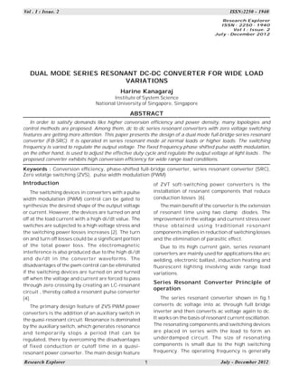 Vol . I : Issue. 2

ISSN:2250 - 1940
Research Explorer
ISSN : 2250 - 1940
Vol I : Issue. 2
July - December 2012

DUAL MODE SERIES RESONANT DC-DC CONVERTER FOR WIDE LOAD
VARIATIONS
Harine Kanagaraj
Institute of System Science
National University of Singapore, Singapore

ABSTRACT
In order to satisfy demands like higher conversion efficiency and power density, many topologies and
control methods are proposed. Among them, dc to dc series resonant converters with zero voltage switching
features are getting more attention. This paper presents the design of a dual mode full-bridge series resonant
converter (FB-SRC). It is operated in series resonant mode at normal loads or higher loads. The switching
frequency is varied to regulate the output voltage. The fixed frequency phase shifted pulse width modulation,
on the other hand, is used to adjust the effective duty cycle and regulate the output voltage at light loads . The
proposed converter exhibits high conversion efficiency for wide range load conditions.
Keywords : Conversion efficiency, phase-shifted full-bridge converter, series resonant converter (SRC),
Zero volatge switching (ZVS), pulse width modulation (PWM)

Introduction

of ZVT soft-switching power converters is the
installation of resonant components that reduce
conduction losses [6].

The switching devices in converters with a pulse
width modulation (PWM) control can be gated to
synthesize the desired shape of the output voltage
or current. However, the devices are turned on and
off at the load current with a high di/dt value. The
switches are subjected to a high voltage stress and
the switching power losses increases [2]. The turn
on and turn off losses could be a significant portion
of the total power loss. The electromagnetic
interference is also produced due to the high di/dt
and dv/dt in the converter waveforms. The
disadvantages of the pwm control can be eliminated
if the switching devices are turned on and turned
off when the voltage and current are forced to pass
through zero crossing by creating an LC-resonant
circuit , thereby called a resonant pulse converter
[4].

The main benefit of the converter is the extension
of resonant time using two clamp diodes. The
improvement in the voltage and current stress over
th ose obtai ne d usin g tradi ti onal re so nant
components implies in reduction of switching losses
and the elimination of parasitic effect.
Due to its high current gain, series resonant
converters are mainly used for applications like arc
welding, electronic ballast, induction heating and
fluorescent lighting involving wide range load
variations.

Series Resonant Converter Principle of
operation
The series resonant converter shown in fig.1
converts dc voltage into ac through full bridge
inverter and then converts ac voltage again to dc.
It works on the basis of resonant current oscillation.
The resonating components and switching devices
are placed in series with the load to form an
underdamped circuit. The size of resonating
components is small due to the high switching
frequency. The operating frequency is generally

The primary design feature of ZVS PWM power
converters is the addition of an auxiliary switch in
the quasi-resonant circuit. Resonance is dominated
by the auxiliary switch, which generates resonance
and temporarily stops a period that can be
regulated, there by overcoming the disadvantages
of fixed conduction or cutoff time in a quasiresonant power converter. The main design feature
Research Explorer

1

July - December 2012

 
