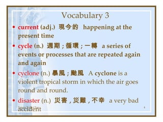 Vocabulary 3 current  (adj.)  現今的  happening at the present time  cycle  (n.)  週期 ; 循環 ; 一轉  a series of events or processes that are repeated again and again cyclone  (n.) 暴風 ; 颱風  A  cyclone  is a violent tropical storm in which the air goes round and round. disaster  (n.)  災害 , 災難 , 不幸  a very bad accident Teresa Yuhyi Tan 