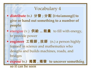 Vocabulary 4 distribute  (v.)  分發 ; 分配 [(+to/among)] to give or hand out something to a number of people energize  (v.)  供給 ... 能量  to fill with energy, to provide power engineer  工程師 , 技師  (n.)   a person highly trained in science and mathematics who designs and builds machines, roads, and bridges expose  (v.)  揭露 , 揭發  to uncover something so it can be seen Teresa Yuhyi Tan 