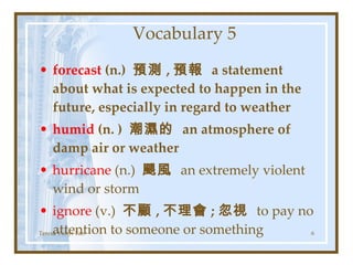 Vocabulary 5 forecast  (n.)  預測 , 預報  a statement about what is expected to happen in the future, especially in regard to weather  humid  (n. )  潮濕的  an atmosphere of damp air or weather hurricane  (n.)  颶風  an extremely violent wind or storm ignore  (v.)  不顧 , 不理會 ; 忽視  to pay no attention to someone or something Teresa Yuhyi Tan 