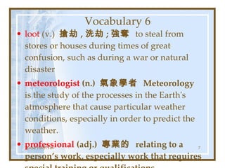 Vocabulary 6 loot  (v.)  搶劫 , 洗劫 ; 強奪  to steal from stores or houses during times of great confusion, such as during a war or natural disaster meteorologist  (n.)  氣象學者  Meteorology  is the study of the processes in the Earth's atmosphere that cause particular weather conditions, especially in order to predict the weather. professional  (adj.)  專業的  relating to a person’s work, especially work that requires special training or qualifications Teresa Yuhyi Tan 