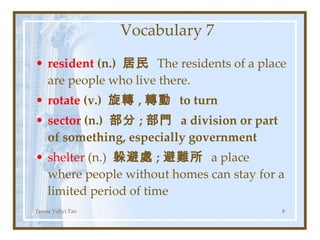 Vocabulary 7 resident  (n.)  居民  The residents of a place are people who live there. rotate  (v.)  旋轉 , 轉動  to turn sector  (n.)  部分 ; 部門  a division or part of something, especially government shelter  (n.)  躲避處 ; 避難所  a place where people without homes can stay for a limited period of time Teresa Yuhyi Tan 
