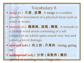 Vocabulary 8 surge  (n.)  大浪 , 波濤  A  surge  is a sudden powerful movement of a physical force such as wind or water. tornado  (n.)  龍捲風 ; 旋風 ; 颶風  A tornado is a violent wind storm consisting of a tall column of air which spins round very fast and causes a lot of damage. upward  (adv.)  向上的 ; 升高的  rising; going up widespread  (adj.)  分佈 ( 或散佈 ) 廣的  spread or existing over a large area Teresa Yuhyi Tan 