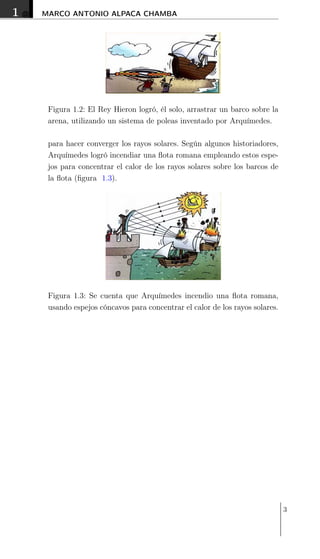 1 MARCO ANTONIO ALPACA CHAMBA
Figura 1.2: El Rey Hieron logró, él solo, arrastrar un barco sobre la
arena, utilizando un sistema de poleas inventado por Arquímedes.
para hacer converger los rayos solares. Según algunos historiadores,
Arquímedes logró incendiar una ﬂota romana empleando estos espe-
jos para concentrar el calor de los rayos solares sobre los barcos de
la ﬂota (ﬁgura 1.3).
Figura 1.3: Se cuenta que Arquímedes incendio una ﬂota romana,
usando espejos cóncavos para concentrar el calor de los rayos solares.
3
 