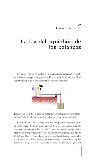 C a p í t u l o 2
La ley del equilibrio de
las palancas
El nombre de Arquímedes es frecuentemente recordado cuando
estudiamos el empleo de palancas. Esto porque le debemos a él, el
descubrimiento de la ley del equilibrio de las palancas.
Figura 2.1: Uno de los más importantes descubrimientos de Arquí-
medes fue la ley de palancas, hasta hoy ampliamente empleada.
Considere una barra rígida, esto es, una palanca, apoyada en el
punto O ﬁgura 2.1 teniendo un cuerpo de peso F2 colgado en uno de
sus extremos. Arquímedes descubrió que una persona podía equili-
brar este peso si ejerce, en el otro extremo de la palanca, una fuerza
F1 tal que F1d1 = F2d2, donde d1 y d2 son las distancias mostradas
en la ﬁgura 2.1. Es evidente, por esta ecuación, que si d1 > d2, te-
nemos F1 < F2, es decir, es posible, usando una palanca, equilibrar
4
 