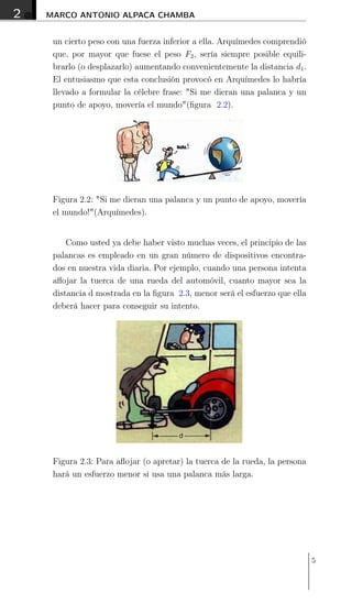 2 MARCO ANTONIO ALPACA CHAMBA
un cierto peso con una fuerza inferior a ella. Arquímedes comprendió
que, por mayor que fuese el peso F2, sería siempre posible equili-
brarlo (o desplazarlo) aumentando convenientemente la distancia d1.
El entusiasmo que esta conclusión provocó en Arquímedes lo habría
llevado a formular la célebre frase: "Si me dieran una palanca y un
punto de apoyo, movería el mundo"(ﬁgura 2.2).
Figura 2.2: "Si me dieran una palanca y un punto de apoyo, movería
el mundo!"(Arquímedes).
Como usted ya debe haber visto muchas veces, el principio de las
palancas es empleado en un gran número de dispositivos encontra-
dos en nuestra vida diaria. Por ejemplo, cuando una persona intenta
aﬂojar la tuerca de una rueda del automóvil, cuanto mayor sea la
distancia d mostrada en la ﬁgura 2.3, menor será el esfuerzo que ella
deberá hacer para conseguir su intento.
Figura 2.3: Para aﬂojar (o apretar) la tuerca de la rueda, la persona
hará un esfuerzo menor si usa una palanca más larga.
5
 