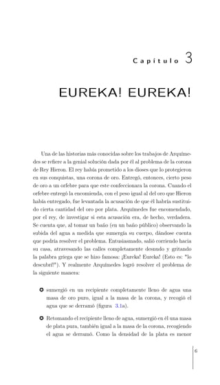 C a p í t u l o 3
EUREKA! EUREKA!
Una de las historias más conocidas sobre los trabajos de Arquíme-
des se reﬁere a la genial solución dada por él al problema de la corona
de Rey Hieron. El rey había prometido a los dioses que lo protegieron
en sus conquistas, una corona de oro. Entregó, entonces, cierto peso
de oro a un orfebre para que este confeccionara la corona. Cuando el
orfebre entregó la encomienda, con el peso igual al del oro que Hieron
había entregado, fue levantada la acusación de que él habría sustitui-
do cierta cantidad del oro por plata. Arquímedes fue encomendado,
por el rey, de investigar si esta acusación era, de hecho, verdadera.
Se cuenta que, al tomar un baño (en un baño público) observando la
subida del agua a medida que sumergía su cuerpo, dándose cuenta
que podría resolver el problema. Entusiasmado, salió corriendo hacia
su casa, atravesando las calles completamente desnudo y gritando
la palabra griega que se hizo famosa: ¡Eureka! Eureka! (Esto es: "lo
descubrí!"). Y realmente Arquímedes logró resolver el problema de
la siguiente manera:
% sumergió en un recipiente completamente lleno de agua una
masa de oro puro, igual a la masa de la corona, y recogió el
agua que se derramó (ﬁgura 3.1a).
% Retomando el recipiente lleno de agua, sumergió en él una masa
de plata pura, también igual a la masa de la corona, recogiendo
el agua se derramó. Como la densidad de la plata es menor
6
 