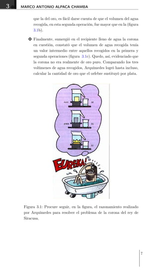 3 MARCO ANTONIO ALPACA CHAMBA
que la del oro, es fácil darse cuenta de que el volumen del agua
recogida, en esta segunda operación, fue mayor que en la (ﬁgura
3.1b).
% Finalmente, sumergió en el recipiente lleno de agua la corona
en cuestión, constató que el volumen de agua recogida tenía
un valor intermedio entre aquellos recogidos en la primera y
segunda operaciones (ﬁgura 3.1c). Quedo, así, evidenciado que
la corona no era realmente de oro puro. Comparando los tres
volúmenes de agua recogidos, Arquímedes logró hasta incluso,
calcular la cantidad de oro que el orfebre sustituyó por plata.
Figura 3.1: Procure seguir, en la ﬁgura, el razonamiento realizado
por Arquímedes para resolver el problema de la corona del rey de
Siracusa.
7
 