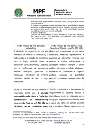 MPF
Ministério Público Federal
Procuradoria
Regional Eleitoral
em Pernambuco
antecipada atos legitimamente autorizados como a inauguração e entrega
de obras públicas.
5. Configura propaganda eleitoral antecipada reação à manifestação popular,
ainda que surgida espontaneamente entre os presentes a evento, que leve
ao conhecimento geral, ainda que de forma dissimulada, eventual
candidatura, mesmo que somente postulada.
6. Recurso desprovido.
(Recurso em Representação nº 1406, Acórdão de 06/04/2010, Relator(a)
Min. JOELSON COSTA DIAS, Publicação: DJE - Diário da Justiça Eletrônico,
Data 10/05/2010, Página 28 )
Trecho retirado do voto do Relator
Joelson Dias1
Trecho retirado do voto do Des. Paulo
Roberto de Oliveira Lima (fls. 109-110)
À alegação do recorrente de que tais
requisitos (a menção à candidatura, à
ação política e à aptidão do beneficiário
para a função pública) devem se
apresentar cumulativamente, respondo
que a configuração de propaganda
eleitoral antecipada prescinde da
conjugação simultânea do trinômio
candidato, pedido de voto e cargo
pretendido.
Assim, ao contrário do que pretende o
recorrente, tenho que a decisão
monocrática não violou o "princípio
constitucional da razoabilidade,
com acento (sic) no art. 50, LIV da
CRFB/88, ao se considerar como
Ocorre que, mesmo para os que assim
entendem, mostra-se imprescindível a
presença de elementos mínimos que
venham a sinalizar, efetivamente, a
conotação eleitoral: menção a cargo
político, referencia a eleições vindouras,
exposição de plataformas e projetos
políticos, exaltação de qualidades
pessoais que o fariam mais apto à função
pública.
Também a corroborar a inexistência de
irregularidade na hipótese, destaco o
insignificante poder de influência que a
divulgação da pretensa candidatura, feita
à época dos fatos em estudo (período
que antecedeu a Páscoa), apresenta com
1
Recurso em Representação nº 1406, Acórdão de 06/04/2010, Relator(a) Min. JOELSON COSTA DIAS,
Publicação: DJE - Diário da Justiça Eletrônico, Data 10/05/2010, Página 28.
RE 3-20.2015.6.17.0010_Antonio Ricardo Accioly Campos_propaganda eleitoral antecipada_RESP/ccbc
Rua Frei Matias Téves n.º 65, Paissandu, Recife-PE, CEP 50.070-450
Tel.: (081)3081.9980 www.prepe.mpf.mp.br
10
 