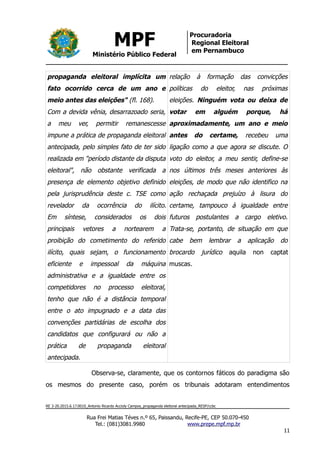 MPF
Ministério Público Federal
Procuradoria
Regional Eleitoral
em Pernambuco
propaganda eleitoral implícita um
fato ocorrido cerca de um ano e
meio antes das eleições" (fl. 168).
Com a devida vênia, desarrazoado seria,
a meu ver, permitir remanescesse
impune a prática de propaganda eleitoral
antecipada, pelo simples fato de ter sido
realizada em "período distante da disputa
eleitoral", não obstante verificada a
presença de elemento objetivo definido
pela jurisprudência deste c. TSE como
revelador da ocorrência do ilícito.
Em síntese, considerados os dois
principais vetores a nortearem a
proibição do cometimento do referido
ilícito, quais sejam, o funcionamento
eficiente e impessoal da máquina
administrativa e a igualdade entre os
competidores no processo eleitoral,
tenho que não é a distância temporal
entre o ato impugnado e a data das
convenções partidárias de escolha dos
candidatos que configurará ou não a
prática de propaganda eleitoral
antecipada.
relação à formação das convicções
políticas do eleitor, nas próximas
eleições. Ninguém vota ou deixa de
votar em alguém porque, há
aproximadamente, um ano e meio
antes do certame, recebeu uma
ligação como a que agora se discute. O
voto do eleitor, a meu sentir, define-se
nos últimos três meses anteriores às
eleições, de modo que não identifico na
ação rechaçada prejuízo à lisura do
certame, tampouco à igualdade entre
futuros postulantes a cargo eletivo.
Trata-se, portanto, de situação em que
cabe bem lembrar a aplicação do
brocardo jurídico aquila non captat
muscas.
Observa-se, claramente, que os contornos fáticos do paradigma são
os mesmos do presente caso, porém os tribunais adotaram entendimentos
RE 3-20.2015.6.17.0010_Antonio Ricardo Accioly Campos_propaganda eleitoral antecipada_RESP/ccbc
Rua Frei Matias Téves n.º 65, Paissandu, Recife-PE, CEP 50.070-450
Tel.: (081)3081.9980 www.prepe.mpf.mp.br
11
 