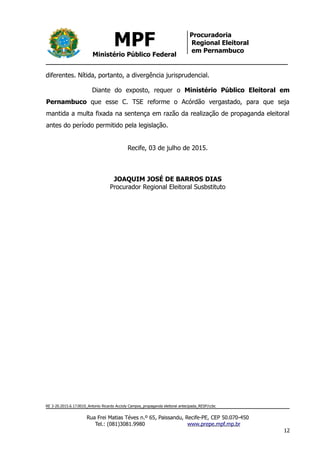 MPF
Ministério Público Federal
Procuradoria
Regional Eleitoral
em Pernambuco
diferentes. Nítida, portanto, a divergência jurisprudencial.
Diante do exposto, requer o Ministério Público Eleitoral em
Pernambuco que esse C. TSE reforme o Acórdão vergastado, para que seja
mantida a multa fixada na sentença em razão da realização de propaganda eleitoral
antes do período permitido pela legislação.
Recife, 03 de julho de 2015.
JOAQUIM JOSÉ DE BARROS DIAS
Procurador Regional Eleitoral Susbstituto
RE 3-20.2015.6.17.0010_Antonio Ricardo Accioly Campos_propaganda eleitoral antecipada_RESP/ccbc
Rua Frei Matias Téves n.º 65, Paissandu, Recife-PE, CEP 50.070-450
Tel.: (081)3081.9980 www.prepe.mpf.mp.br
12
 