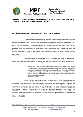 MPF
Ministério Público Federal
Procuradoria
Regional Eleitoral
em Pernambuco
EXCELENTÍSSIMO SENHOR MINISTRO RELATOR E DEMAIS MEMBROS DO
COLENDO TRIBUNAL SUPERIOR ELEITORAL
RAZÕES DE RECURSO ESPECIAL Nº 12054/2015/PRE-PE
O Ministério Público Eleitoral ajuizou representação em desfavor de
Antonio Ricardo Accioly Campos, por prática de propaganda eleitoral antecipada (art.
36 da Lei nº 9.504/97), consubstanciada em mensagem de felicitação de Páscoa,
gravada pelo ora recorrente e transmitida aos moradores de Olinda por meio de
ligação telefônica, com a finalidade de promoção pessoal, com nítido caráter
eleitoreiro.
O pedido foi julgado procedente no juízo eleitoral, mas o TRE-PE deu
provimento ao recurso e afastou a aplicação da multa, em acórdão assim ementado:
RECURSO ELEITORAL. PROPAGANDA ANTECIPADA. NÃO CARACTERIZAÇÃO.
1. Hipótese em que o envio de mensagens telefônicas, feito em período dis-
tante das eleições mais próximas e cujo teor não traz elementos suficientes
a evidenciar conotação eleitoral, como referências a cargo eletivo, ano de
eleição, exposição de plataforma ou aptidão política, não caracteriza propa-
ganda eleitoral antecipada.
2. Recurso provido.
Assim é que o Parquet Eleitoral, inconformado com essa decisão que
entendeu pela inexistência de conotação eleitoreira das mensagens – apesar de
reconhecer a intenção do recorrente de se candidatar – e pela descaracterização da
propaganda eleitoral antecipada em razão da distância temporal em relação às
eleições 2016, ora interpõe o presente recurso especial, pretendendo a reforma do
julgado colegiado.
RE 3-20.2015.6.17.0010_Antonio Ricardo Accioly Campos_propaganda eleitoral antecipada_RESP/ccbc
Rua Frei Matias Téves n.º 65, Paissandu, Recife-PE, CEP 50.070-450
Tel.: (081)3081.9980 www.prepe.mpf.mp.br
2
 