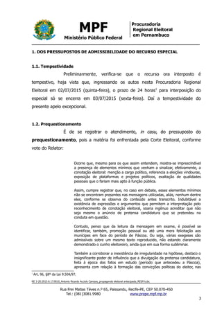 MPF
Ministério Público Federal
Procuradoria
Regional Eleitoral
em Pernambuco
1. DOS PRESSUPOSTOS DE ADMISSIBILIDADE DO RECURSO ESPECIAL
1.1. Tempestividade
Preliminarmente, verifica-se que o recurso ora interposto é
tempestivo, haja vista que, ingressando os autos nesta Procuradoria Regional
Eleitoral em 02/07/2015 (quinta-feira), o prazo de 24 horas1
para interposição do
especial só se encerra em 03/07/2015 (sexta-feira). Daí a tempestividade do
presente apelo excepcional.
1.2. Prequestionamento
É de se registrar o atendimento, in casu, do pressuposto do
prequestionamento, pois a matéria foi enfrentada pela Corte Eleitoral, conforme
voto do Relator:
Ocorre que, mesmo para os que assim entendem, mostra-se imprescindível
a presença de elementos mínimos que venham a sinalizar, efetivamente, a
conotação eleitoral: menção a cargo político, referencia a eleições vindouras,
exposição de plataformas e projetos políticos, exaltação de qualidades
pessoais que o fariam mais apto à função pública.
Assim, cumpre registrar que, no caso em debate, esses elementos mínimos
não se encontram presentes nas mensagens utilizadas, aliás, nenhum dentre
eles, conforme se observa do conteúdo antes transcrito. Indubitável a
existência de expressões e argumentos que permitem a interpretação pelo
reconhecimento de conotação eleitoral, soaria ingênuo acreditar que não
seja mesmo o anúncio de pretensa candidatura que se pretendeu na
conduta em questão.
Contudo, penso que da leitura da mensagem em exame, é possível se
identificar, também, promoção pessoal ou até uma mera felicitação aos
munícipes em face do período de Páscoa. Ou seja, várias exegeses são
admissíveis sobre um mesmo texto reproduzido, não estando claramente
demonstrado o cunho eleitoreiro, ainda que em sua forma subliminar.
Também a corroborar a inexistência de irregularidade na hipótese, destaco o
insignificante poder de influência que a divulgação da pretensa candidatura,
feita à época dos fatos em estudo (período que antecedeu a Páscoa),
apresenta com relação à formação das convicções políticas do eleitor, nas
1
Art. 96, §8º da Lei 9.504/97.
RE 3-20.2015.6.17.0010_Antonio Ricardo Accioly Campos_propaganda eleitoral antecipada_RESP/ccbc
Rua Frei Matias Téves n.º 65, Paissandu, Recife-PE, CEP 50.070-450
Tel.: (081)3081.9980 www.prepe.mpf.mp.br
3
 