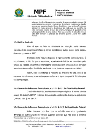 MPF
Ministério Público Federal
Procuradoria
Regional Eleitoral
em Pernambuco
próximas eleições. Ninguém vota ou deixa de votar em alguém porque, há
aproximadamente, um ano e meio antes do certame, recebeu uma ligação
como a que agora se discute. O voto do eleitor, a meu sentir, define-se nos
últimos três meses anteriores às eleições, de modo que não identifico na
ação rechaçada prejuízo à lisura do certame, tampouco à igualdade entre
futuros postulantes a cargo eletivo. Trata-se, portanto, de situação em que
cabe bem lembrar a aplicação do brocardo jurídico aquila non captat
muscas.
1.3. Matéria de direito
Não há que se falar na existência de intenção, neste recurso
especial, de se reexaminarem fatos e provas contidos nos autos, o que, como sabido,
é vedado por esse e. TSE1
.
O objeto deste Recurso Especial é rigorosamente técnico-jurídico. É
incontroverso o fato de que o recorrente, a pretexto de felicitar os munícipes pelo
feriado da Páscoa, encaminhou mensagens telefônicas com a finalidade de divulgar
seu nome no município de Olinda, localidade onde pretende lançar-se candidato.
Assim, não se pretende o reexame da matéria de fato, que já se
encontra incontroversa, mas resta apenas saber se o lapso temporal é decisivo para
sua configuração.
1.4. Cabimento do Recurso Especial pelo art. 121, § 4º, I da Constituição Federal
O acórdão recorrido expressamente negou vigência à norma contida
no art. 36 da Lei 9.504/97, restando demonstrado o cabimento do recurso pelo inciso
I, do art. 121, § 4º, da CF.
1.5. Cabimento do Recurso Especial pelo art. 121, § 4º, II da Constituição Federal
Cabe destacar, por fim, que o acórdão combatido igualmente
divergiu de outro julgado do Tribunal Superior Eleitoral, que não exige o trinômio
1
Nesse sentido, veja-se também a Súmula 7, do e. STJ
RE 3-20.2015.6.17.0010_Antonio Ricardo Accioly Campos_propaganda eleitoral antecipada_RESP/ccbc
Rua Frei Matias Téves n.º 65, Paissandu, Recife-PE, CEP 50.070-450
Tel.: (081)3081.9980 www.prepe.mpf.mp.br
4
 