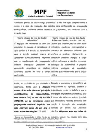 MPF
Ministério Público Federal
Procuradoria
Regional Eleitoral
em Pernambuco
“candidato, pedido de voto e cargo pretendido” e não fixa lapso temporal entre o
evento e a data da realização das eleições para configuração da propaganda
extemporânea, conforme trechos retirados do julgamento, em confronto com o
presente caso:
Trecho retirado do voto do Relator
Joelson Dias1
Trecho retirado do voto do Des. Paulo
Roberto de Oliveira Lima (fls. 109-110)
À alegação do recorrente de que tais
requisitos (a menção à candidatura, à
ação política e à aptidão do beneficiário
para a função pública) devem se
apresentar cumulativamente, respondo
que a configuração de propaganda
eleitoral antecipada prescinde da
conjugação simultânea do trinômio
candidato, pedido de voto e cargo
pretendido.
Assim, ao contrário do que pretende o
recorrente, tenho que a decisão
monocrática não violou o "princípio
constitucional da razoabilidade,
com acento (sic) no art. 50, LIV da
CRFB/88, ao se considerar como
propaganda eleitoral implícita um
fato ocorrido cerca de um ano e
meio antes das eleições" (fl. 168).
Ocorre que, mesmo para os que assim
entendem, mostra-se imprescindível a
presença de elementos mínimos que
venham a sinalizar, efetivamente, a
conotação eleitoral: menção a cargo
político, referencia a eleições vindouras,
exposição de plataformas e projetos
políticos, exaltação de qualidades
pessoais que o fariam mais apto à função
pública.
Também a corroborar a inexistência de
irregularidade na hipótese, destaco o
insignificante poder de influência que a
divulgação da pretensa candidatura, feita
à época dos fatos em estudo (período
que antecedeu a Páscoa), apresenta com
relação à formação das convicções
políticas do eleitor, nas próximas
eleições. Ninguém vota ou deixa de
1
Recurso em Representação nº 1406, Acórdão de 06/04/2010, Relator(a) Min. JOELSON COSTA DIAS,
Publicação: DJE - Diário da Justiça Eletrônico, Data 10/05/2010, Página 28.
RE 3-20.2015.6.17.0010_Antonio Ricardo Accioly Campos_propaganda eleitoral antecipada_RESP/ccbc
Rua Frei Matias Téves n.º 65, Paissandu, Recife-PE, CEP 50.070-450
Tel.: (081)3081.9980 www.prepe.mpf.mp.br
5
 