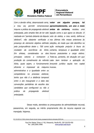 MPF
Ministério Público Federal
Procuradoria
Regional Eleitoral
em Pernambuco
Com a devida vênia, desarrazoado seria,
a meu ver, permitir remanescesse
impune a prática de propaganda eleitoral
antecipada, pelo simples fato de ter sido
realizada em "período distante da disputa
eleitoral", não obstante verificada a
presença de elemento objetivo definido
pela jurisprudência deste c. TSE como
revelador da ocorrência do ilícito.
Em síntese, considerados os dois
principais vetores a nortearem a
proibição do cometimento do referido
ilícito, quais sejam, o funcionamento
eficiente e impessoal da máquina
administrativa e a igualdade entre os
competidores no processo eleitoral,
tenho que não é a distância temporal
entre o ato impugnado e a data das
convenções partidárias de escolha dos
candidatos que configurará ou não a
prática de propaganda eleitoral
antecipada.
votar em alguém porque, há
aproximadamente, um ano e meio
antes do certame, recebeu uma
ligação como a que agora se discute. O
voto do eleitor, a meu sentir, define-se
nos últimos três meses anteriores às
eleições, de modo que não identifico na
ação rechaçada prejuízo à lisura do
certame, tampouco à igualdade entre
futuros postulantes a cargo eletivo.
Trata-se, portanto, de situação em que
cabe bem lembrar a aplicação do
brocardo jurídico aquila non captat
muscas.
Desse modo, atendidos os pressupostos de admissibilidade recursal,
passaremos, em seguida, ao mérito propriamente dito do recurso especial ora
manejado. Vejamos.
RE 3-20.2015.6.17.0010_Antonio Ricardo Accioly Campos_propaganda eleitoral antecipada_RESP/ccbc
Rua Frei Matias Téves n.º 65, Paissandu, Recife-PE, CEP 50.070-450
Tel.: (081)3081.9980 www.prepe.mpf.mp.br
6
 