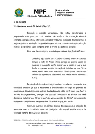 MPF
Ministério Público Federal
Procuradoria
Regional Eleitoral
em Pernambuco
2. DO MÉRITO
2.1. Da ofensa ao art. 36 da Lei 9.504/97.
Segundo o acórdão vergastado, não restou caracterizada a
propaganda antecipada por dois motivos: (i) ausência de conotação eleitoral
(menção a cargo político, referência a eleições vindouras, exposição de plataformas e
projetos políticos, exaltação de qualidades pessoais que o fariam mais apto à função
pública) e (ii) grande lapso temporal entre o evento e a data das eleições.
Eis o teor da mensagem, veiculada por meio de ligações telefônicas:
Olindense, aqui quem fala é Antônio Campos, irmão de Eduardo
Campos e neto de Arraes. Nesse período de páscoa, época de
mudança e renovação, venho desejar paz e saúde a você e sua
família, e expressar a minha disposição de trabalhar por uma Olinda
melhor. Olinda merece um novo tempo. Vamos juntos construir um
caminho de esperança e crescimento. Não vamos desistir de Olinda.
(fl. 07).
Da simples leitura da mensagem acima, percebe-se claramente sua
conotação eleitoral, já que o recorrente é pré-candidato ao cargo de prefeito do
município de Olinda (diversas notícias divulgadas pela mídia confirmam esse fato) e
buscou, disfarçadamente, divulgar sua possível candidatura ao afirmar que está
disposto a trabalhar por Olinda e que “não vamos desistir de Olinda”, parafraseando
o slogan da campanha do ex-governador Eduardo Campos, seu irmão.
Assim, se levarmos em conta o alcance da propaganda e a ligação do
recorrente com a localidade onde foi divulgada, não restará dúvida acerca da
natureza eleitoral da divulgação atacada.
RE 3-20.2015.6.17.0010_Antonio Ricardo Accioly Campos_propaganda eleitoral antecipada_RESP/ccbc
Rua Frei Matias Téves n.º 65, Paissandu, Recife-PE, CEP 50.070-450
Tel.: (081)3081.9980 www.prepe.mpf.mp.br
7
 
