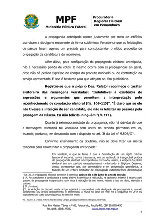 MPF
Ministério Público Federal
Procuradoria
Regional Eleitoral
em Pernambuco
A propaganda antecipada ocorre justamente por meio de artifícios
que visam a divulgar o recorrente de forma subliminar. Percebe-se que as felicitações
de páscoa foram apenas um pretexto para consubstanciar o nítido propósito de
propagação da candidatura do recorrente.
Além disso, para configuração da propaganda eleitoral antecipada,
não é necessário pedido de votos. O mesmo ocorre com as propagandas em geral,
onde não há pedido expresso de compra do produto noticiado ou de contratação do
serviço apresentado. E isso é bastante para que atinjam seu fim publicitário.
Registre-se que o próprio Des. Relator reconhece o caráter
eleitoreiro das mensagens veiculadas: “Indubitável a existência de
expressões e argumentos que permitem a interpretação pelo
reconhecimento de conotação eleitoral (fls. 109-110)”, “É claro que se ele
não tivesse a intenção de ser candidato, ele não ia felicitar as pessoas pela
passagem da Páscoa. Eu não felicitei ninguém “(fl. 113).
Quanto à extemporaneidade da propaganda, não há dúvidas de que
a mensagem telefônica foi veiculada bem antes do período permitido em lei,
estando, portanto, em desacordo com o disposto no art. 36 da Lei nº 9.504/971
.
Conforme ensinamento da doutrina, não se deve fixar um marco
temporal para caracterizar a propaganda antecipada:
Em verdade, o que se teme é que a delimitação de um rígido critério
temporal importe, na via transversa, em um estímulo à inesgotável prática
de propaganda eleitoral extemporânea, tornando, assim, a véspera do pleito
eleitoral em um período excessivamente conturbado e litigioso. Deve-se,
ainda, acrescentar que, por consectário e em progressão geométrica, a
fixação de um critério limitador de propaganda extemporânea desemboque
1
Art. 36. A propaganda eleitoral somente é permitida após o dia 5 de julho do ano da eleição.
§ 1º. Ao postulante a candidatura a cargo eletivo é permitida a realização, na quinzena anterior à escolha pelo
partido, de propaganda intrapartidária com vista à indicação de seu nome, vedado o uso de rádio, televisão e
outdoor.
§ 2º. (omissis)
§3º. A violação do disposto neste artigo sujeitará o responsável pela divulgação da propaganda e, quando
comprovado seu prévio conhecimento, o beneficiário, à multa no valor de vinte mil a cinqüenta mil UFIR ou
equivalente ao custo da propaganda, se este for maior.
RE 3-20.2015.6.17.0010_Antonio Ricardo Accioly Campos_propaganda eleitoral antecipada_RESP/ccbc
Rua Frei Matias Téves n.º 65, Paissandu, Recife-PE, CEP 50.070-450
Tel.: (081)3081.9980 www.prepe.mpf.mp.br
8
 