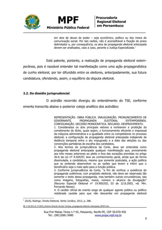 MPF
Ministério Público Federal
Procuradoria
Regional Eleitoral
em Pernambuco
em atos de abuso de poder – seja econômico, político ou dos meios de
comunicação social. Por tais razões, não é aconselhável a fixação do prazo
delimitador e, por consequência, os atos de propaganda eleitoral antecipada
devem ser analisados, caso a caso, perante a Justiça Especializada.1
Está patente, portanto, a realização de propaganda eleitoral extem-
porânea, pois é razoável entender tal manifestação como uma ação propagandística
de cunho eleitoral, por ter difundido entre os eleitores, antecipadamente, sua futura
candidatura, ofendendo, assim, o equilíbrio da disputa eleitoral.
2.2. Do dissídio jurisprudencial
O acórdão recorrido divergiu do entendimento do TSE, conforme
ementa transcrita abaixo e posterior cotejo analítico dos acórdãos:
REPRESENTAÇÃO. OBRA PÚBLICA. INAUGURAÇÃO. PRONUNCIAMENTO DE
GOVERNANTE. PROPAGANDA ELEITORAL EXTEMPORÂNEA.
CONFIGURAÇÃO. DECISÃO MONOCRÁTICA. RECURSO. DESPROVIMENTO.
1. Considerados os dois principais vetores a nortearem a proibição do
cometimento do ilícito, quais sejam, o funcionamento eficiente e impessoal
da máquina administrativa e a igualdade entre os competidores no processo
eleitoral, a configuração de propaganda eleitoral antecipada independe da
distância temporal entre o ato impugnado e a data das eleições ou das
convenções partidárias de escolha dos candidatos.
2. Nos termos da jurisprudência da Corte, deve ser entendida como
propaganda eleitoral antecipada qualquer manifestação que, previamente
aos três meses anteriores ao pleito e fora das exceções previstas no artigo
36-A da Lei nº 9.504/97, leve ao conhecimento geral, ainda que de forma
dissimulada, a candidatura, mesmo que somente postulada, a ação política
que se pretende desenvolver ou as razões que levem a inferir que o
beneficiário seja o mais apto para a função pública.
3. Conforme jurisprudência da Corte, "a fim de verificar a existência de
propaganda subliminar, com propósito eleitoral, não deve ser observado tão
somente o texto dessa propaganda, mas também outras circunstâncias, tais
como imagens, fotografias, meios, número e alcance da divulgação"
(Recurso Especial Eleitoral n° 19.905/GO, DJ de 22.8.2003, rel. Min.
Fernando Neves).
4. O caráter oficial de evento exige de qualquer agente público ou político
redobrada cautela para que não descambe em propaganda eleitoral
1
ZILIO, Rodrigo. Direito Eleitoral. Verbo Jurídico, 2012, p. 288.
RE 3-20.2015.6.17.0010_Antonio Ricardo Accioly Campos_propaganda eleitoral antecipada_RESP/ccbc
Rua Frei Matias Téves n.º 65, Paissandu, Recife-PE, CEP 50.070-450
Tel.: (081)3081.9980 www.prepe.mpf.mp.br
9
 