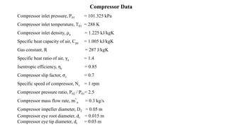 Compressor Data
Compressor inlet pressure, P01 = 101.325 kPa
Compressor inlet temperature, T01 = 288 K
Compressor inlet density, ρa = 1.225 kJ/kgK
Specific heat capacity of air, Cpa = 1.005 kJ/kgK
Gas constant, R = 287 J/kgK
Specific heat ratio of air, γa = 1.4
Isentropic efficiency, ηc = 0.85
Compressor slip factor, σc = 0.7
Specific speed of compressor, Ns = 1 rpm
Compressor pressure ratio, P02 / P01= 2.5
Compressor mass flow rate, m°
a = 0.3 kg/s
Compressor impeller diameter, D2 = 0.05 m
Compressor eye root diameter, dr = 0.015 m
Compressor eye tip diameter, dt = 0.03 m
 