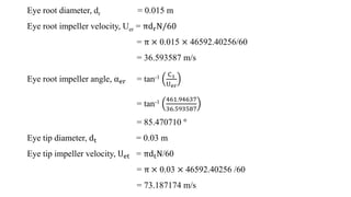 Eye root diameter, dr = 0.015 m
Eye root impeller velocity, Uer = πdrN/60
= π × 0.015 × 46592.40256/60
= 36.593587 m/s
Eye...
