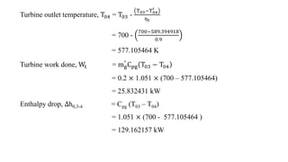 Turbine outlet temperature, T04 = T03 -
T03−T04
′
ηt
= 700 -
700−589.394918
0.9
= 577.105464 K
Turbine work done, Wt = mg
...