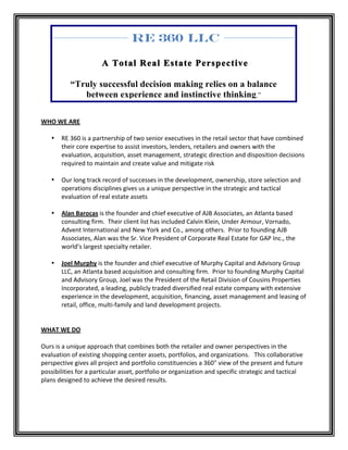 RE 360 LLC

                                  A Total Real Estate Perspective

                “Truly successful decision making relies on a balance
                   between experience and instinctive thinking.”

	
  
WHO	
  WE	
  ARE	
  
	
  
          • RE	
  360	
  is	
  a	
  partnership	
  of	
  two	
  senior	
  executives	
  in	
  the	
  retail	
  sector	
  that	
  have	
  combined	
  
                   their	
  core	
  expertise	
  to	
  assist	
  investors,	
  lenders,	
  retailers	
  and	
  owners	
  with	
  the	
  
                   evaluation,	
  acquisition,	
  asset	
  management,	
  strategic	
  direction	
  and	
  disposition	
  decisions	
  
                   required	
  to	
  maintain	
  and	
  create	
  value	
  and	
  mitigate	
  risk	
  
          	
  
          • Our	
  long	
  track	
  record	
  of	
  successes	
  in	
  the	
  development,	
  ownership,	
  store	
  selection	
  and	
  
                   operations	
  disciplines	
  gives	
  us	
  a	
  unique	
  perspective	
  in	
  the	
  strategic	
  and	
  tactical	
  
                   evaluation	
  of	
  real	
  estate	
  assets	
  
     	
  
          • Alan	
  Barocas	
  is	
  the	
  founder	
  and	
  chief	
  executive	
  of	
  AJB	
  Associates,	
  an	
  Atlanta	
  based	
  
                   consulting	
  firm.	
  	
  Their	
  client	
  list	
  has	
  included	
  Calvin	
  Klein,	
  Under	
  Armour,	
  Vornado,	
  
                   Advent	
  International	
  and	
  New	
  York	
  and	
  Co.,	
  among	
  others.	
  	
  Prior	
  to	
  founding	
  AJB	
  
                   Associates,	
  Alan	
  was	
  the	
  Sr.	
  Vice	
  President	
  of	
  Corporate	
  Real	
  Estate	
  for	
  GAP	
  Inc.,	
  the	
  
                   world’s	
  largest	
  specialty	
  retailer.	
  	
  	
  
          	
  	
  
          • Joel	
  Murphy	
  is	
  the	
  founder	
  and	
  chief	
  executive	
  of	
  Murphy	
  Capital	
  and	
  Advisory	
  Group	
  
                   LLC,	
  an	
  Atlanta	
  based	
  acquisition	
  and	
  consulting	
  firm.	
  	
  Prior	
  to	
  founding	
  Murphy	
  Capital	
  
                   and	
  Advisory	
  Group,	
  Joel	
  was	
  the	
  President	
  of	
  the	
  Retail	
  Division	
  of	
  Cousins	
  Properties	
  
                   Incorporated,	
  a	
  leading,	
  publicly	
  traded	
  diversified	
  real	
  estate	
  company	
  with	
  extensive	
  
                   experience	
  in	
  the	
  development,	
  acquisition,	
  financing,	
  asset	
  management	
  and	
  leasing	
  of	
  
                   retail,	
  office,	
  multi-­‐family	
  and	
  land	
  development	
  projects.	
  
	
  
	
  
WHAT	
  WE	
  DO	
  
	
  
Ours	
  is	
  a	
  unique	
  approach	
  that	
  combines	
  both	
  the	
  retailer	
  and	
  owner	
  perspectives	
  in	
  the	
  
evaluation	
  of	
  existing	
  shopping	
  center	
  assets,	
  portfolios,	
  and	
  organizations.	
  	
  	
  This	
  collaborative	
  
perspective	
  gives	
  all	
  project	
  and	
  portfolio	
  constituencies	
  a	
  360°	
  view	
  of	
  the	
  present	
  and	
  future	
  
possibilities	
  for	
  a	
  particular	
  asset,	
  portfolio	
  or	
  organization	
  and	
  specific	
  strategic	
  and	
  tactical	
  
plans	
  designed	
  to	
  achieve	
  the	
  desired	
  results.	
  	
  	
  
	
  
	
  
	
  
 