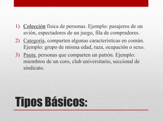 1) Colección física de personas. Ejemplo: pasajeros de un 
avión, espectadores de un juego, fila de compradores. 
2) Categoría, comparten algunas características en común. 
Ejemplo: grupo de misma edad, raza, ocupación o sexo. 
3) Pauta, personas que comparten un patrón. Ejemplo: 
miembros de un coro, club universitario, seccional de 
sindicato. 
Tipos Básicos: 
 