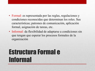• Formal: es representada por las reglas, regulaciones y 
condiciones reconocidas que determinan los roles. Sus 
características; patrones de comunicación, aplicación 
formal, asignación de tareas, etc. 
• Informal: da flexibilidad de adaptarse a condiciones sin 
que tengan que esperar los procesos formales de la 
organización 
Estructura Formal e 
Informal 
 
