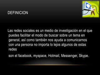DEFINICION



Las redes sociales es un medio de investigación en el que
 puedes facilitar el modo de buscar sobre un tema en
 general, así como también nos ayuda a comunicarnos
 con una persona no importa lo lejos algunos de estas
 redes
son el facebook, myspace, Hotmail, Messenger, Skype.
 