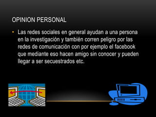 OPINION PERSONAL
• Las redes sociales en general ayudan a una persona
  en la investigación y también corren peligro por las
  redes de comunicación con por ejemplo el facebook
  que mediante eso hacen amigo sin conocer y pueden
  llegar a ser secuestrados etc.
 
