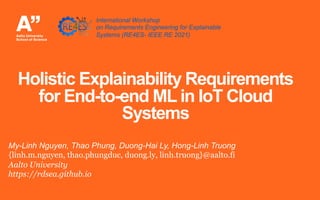 Holistic Explainability Requirements
for End-to-end ML in IoT Cloud
Systems
My-Linh Nguyen, Thao Phung, Duong-Hai Ly, Hong-Linh Truong
{linh.m.nguyen, thao.phungduc, duong.ly, linh.truong}@aalto.fi
Aalto University
https://rdsea.github.io
International Workshop
on Requirements Engineering for Explainable
Systems (RE4ES- IEEE RE 2021)
 