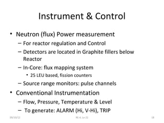 Instrument & Control
• Neutron (flux) Power measurement
      – For reactor regulation and Control
      – Detectors are located in Graphite fillers below
        Reactor
      – In-Core: flux mapping system
           • 25 LEU based, fission counters
      – Source range monitors: pulse channels
• Conventional Instrumentation
      – Flow, Pressure, Temperature & Level
      – To generate: ALARM (Hi, V-Hi), TRIP
09/10/12                           RE-4, Le-22            18
 