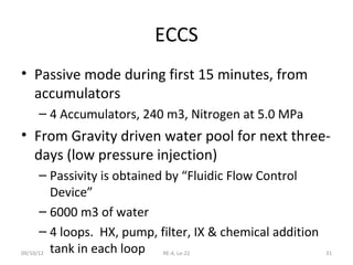 ECCS
• Passive mode during first 15 minutes, from
  accumulators
   – 4 Accumulators, 240 m3, Nitrogen at 5.0 MPa
• From Gravity driven water pool for next three-
  days (low pressure injection)
      – Passivity is obtained by “Fluidic Flow Control
         Device”
      – 6000 m3 of water
      – 4 loops. HX, pump, filter, IX & chemical addition
09/10/12 tank in each loop   RE-4, Le-22                    31
 