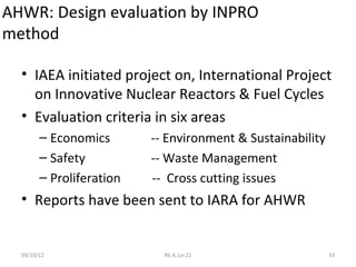 AHWR: Design evaluation by INPRO
method

  • IAEA initiated project on, International Project
    on Innovative Nuclear Reactors & Fuel Cycles
  • Evaluation criteria in six areas
        – Economics       -- Environment & Sustainability
        – Safety          -- Waste Management
        – Proliferation   -- Cross cutting issues
  • Reports have been sent to IARA for AHWR


  09/10/12                  RE-4, Le-22                     33
 