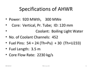 Specifications of AHWR
•   Power: 920 MWth, 300 MWe
•    Core: Vertical, Pr. Tube; ID: 120 mm
•                   Coolant: Boiling Light Water
•   No. of Coolant Channels: 452
•   Fuel Pins: 54 = 24 (Th+Pu) + 30 (Th+U233)
•   Fuel Length: 3.5 m
•   Core Flow Rate: 2230 kg/s

09/10/12               RE-4, Le-22                 6
 