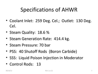 Specifications of AHWR
• Coolant Inlet: 259 Deg. Cel.; Outlet: 130 Deg.
  Cel.
• Steam Quality: 18.6 %
• Steam Generation Rate: 414.4 kg.
• Steam Pressure: 70 bar
• PSS: 40 Shutoff Rods (Boron Carbide)
• SSS: Liquid Poison Injection in Moderator
• Control Rods: 13
09/10/12              RE-4, Le-22              7
 