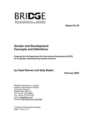 Report No 55
Gender and Development:
Concepts and Definitions
Prepared for the Department for International Development (DFID)
for its gender mainstreaming intranet resource
by Hazel Reeves and Sally Baden
February 2000
BRIDGE (development - gender)
Institute of Development Studies
University of Sussex
Brighton BN1 9RE, UK
Tel: +44 (0) 1273 606261
Fax: +44 (0) 1273 621202
Email: bridge@ids.ac.uk
Website: http://www.ids.ac.uk/bridge/
© Institute of Development Studies
ISBN 1 85864 381 3
 