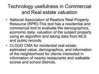 Technology usefulness in Commercial
and Real estate valuation
• National Association of Realtors Real Property
Resource (RPR)-This tool has a residential and
commercial tool to evaluate the demographics,
economic data, valuation of the subject property
using an algorithm and taking data from MLS
and public records.
• CLOUD CMA for residential real estate,
estimated value, demographics, and information
of the neighborhood for clients interested in
information of nearby restaurants and walkable
scores and school districts.

 