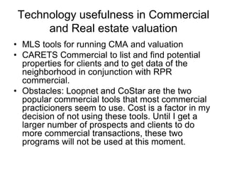 Technology usefulness in Commercial
and Real estate valuation
• MLS tools for running CMA and valuation
• CARETS Commercial to list and find potential
properties for clients and to get data of the
neighborhood in conjunction with RPR
commercial.
• Obstacles: Loopnet and CoStar are the two
popular commercial tools that most commercial
practicioners seem to use. Cost is a factor in my
decision of not using these tools. Until I get a
larger number of prospects and clients to do
more commercial transactions, these two
programs will not be used at this moment.

 