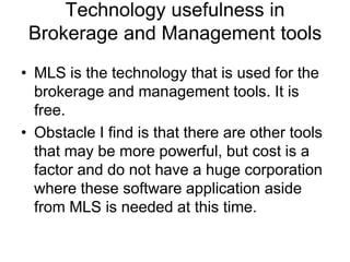 Technology usefulness in
Brokerage and Management tools
• MLS is the technology that is used for the
brokerage and management tools. It is
free.
• Obstacle I find is that there are other tools
that may be more powerful, but cost is a
factor and do not have a huge corporation
where these software application aside
from MLS is needed at this time.

 