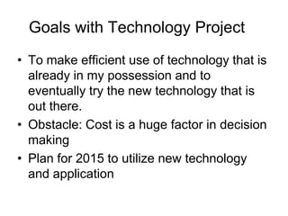 Goals with Technology Project
• To make efficient use of technology that is
already in my possession and to
eventually try the new technology that is
out there.
• Obstacle: Cost is a huge factor in decision
making
• Plan for 2015 to utilize new technology
and application

 